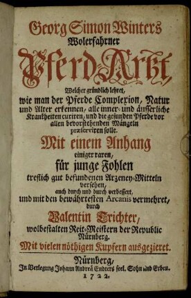 Georg Simon Winters Wolerfahrner Pferd-Artzt : Welcher gründlich lehret, wie man der Pferde Complexion, Natur und Alter erkennen, alle inner- und äusserliche Krankheiten curiren, und die gesunden Pferde vor allen bevorstehenden Mängeln præserviren solle ; Mit einem Anhang einiger raren, für jungen Fohlen treflich gut befundenen Arzeney-Mitteln versehen ; Mit vielen nöthigen Kupfern ausgezieret