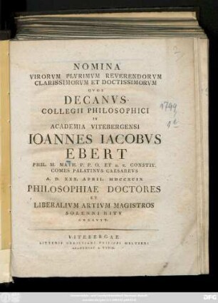 Nomina Virorvm Plurimvm Reverendorvm Clarissimorvm Et Doctissimorvm Qvos Decanvs Collegii Philosophici In Academia Vitebergensi Ioannes Iacobvs Ebert Phil. M. Math. P. P. O. Et H. T. Constit. Comes Palatinvs Caesarevs A. D. XXX. April. MDCCXCIX Philosophiae Doctores Et Liberalivm Artivm Magistros Solenni Ritv Creavit