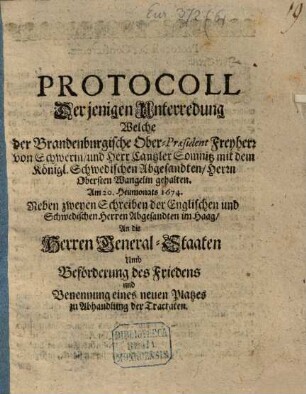 Protocoll Derjenigen Unterredung Welche der Brandenburgische Ober-Präsident Freyherr von Schwerin und Herr Cantzler Somnitz mit dem Königl. Schwedischen Abgesandten Herrn Obersten Wangelin gehalten Im diesem 1674. Jahr : Neben zweyen Schreiben der Englischen und Schwedischen Herren Abgesandten im Haag An die Herren General-Staaten Umb Beförderung des Friedens und Benennung eines neuen Platzes zu Abhandlung der Tractaten