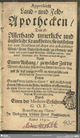 Approbirte Land- und Feld-Apothecken, Das ist: Allerhand innerliche und äusserliche Kranckheiten : sie entstehen bey dem Menschen zufälliger oder gewaltsamer Weise, ihrem Unterscheid nach, zu erkennen und leicht und gewiß nächst Göttlicher Hülff zu curiren, entweder Galenice oder Hermetice und Magice; Nebst einem Anhang, zu welcher Zeit die Wund-Kräuter sollen eingesamlet werden ...