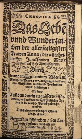 Chronica Das Lebe[n] unnd Wunderzaichen der allerseeligisten Frawen Annae, der allerheiligisten Junckfrawen Mariae Mutter, und Jesu Christi Anfraw : Durch Joannem Trithemium Abbten zu Spanheim Anno 1497. außgangen und von den Geistlichen widerumb Confirmiert unnd bestättiget, An jetzo Auß dem Latein zu grösserer befürderung und auffnemmung Christlichen Eyfers in die teutsche Sprach gebracht worden Durch einen unwürdigen Diener der H. Annae