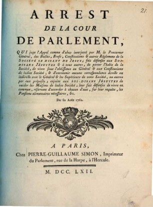 Arrest De La Cour De Parlement, Qui juge l'Appel comme d'abus interjetté par M. le Procureur Général, des Bulles, Brefs, Constitutions & autres Réglemens de la Société Se Disant De Jesus; fait défenses aux Soi-Disans Jésuites & à tous autres, de porter l'habit de la Société, de vivre sous l'obéissance au Général & aux Constitutions de ladite Société, & d'entretenir aucune correspondance directe ou indirecte avec le Général & les Supérieurs de cette Société, ou autres par eux préposés; enjoint aux Soi-Disans Jésuites de vuider les Maisons de ladite Société; leur fait défenses de vivre en commun, réservant d'accorder à chacun d'eux, sur leur requête, les Pensions alimentaires nécessaires, &c. : Du six Août 1762.