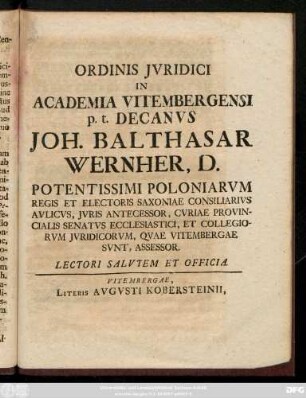 Ordinis Jvridici In Academia Vitembergensi p. t. Decanvs Joh. Balthasar Wernher, D. Potentissimi Poloniarvm Regis Et Electoris Saxoniae Consiliarivs Avlicvs, Jvris Antecessor, Cvriae Provincialis Senatvs Ecclesiastici, Et Collegiorvm Jvridicorvm, Qvae Vitembergae Svnt, Assessor. Lectori Salvtem Et Officia