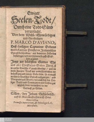 Ewiger Seelen-Todt/ Durch eine Todt-Sünd verursacht : Von dem Wohl-Ehrwürdigen und Gottseeligen P. Marco d'Aviano, Deß Heiligen Capuciner Ordens weitbekandten Priester in Jtalianischer Sprach beschrieben/ mit bewerten Historien bestättiget/ und mit schönen Kupfferstücklein gezieret. Jetzo zur höchsten Gottes Ehr und aller Christlichen Seelen Vortheil in unsere Teutsche Sprach übersetzt/ und in dieser Zweyter Druck mit unterschiedlichen inbrünstigen und newen Gebettlein/ so niemahl vorhin in Teutscher Sprach außgangen/ und Morgends und Abends/ wie auch bey der Heiliger Beicht und Communion und sonsten gar nützlich seind/ vermehret/ in der Cartauß zu Cöllen