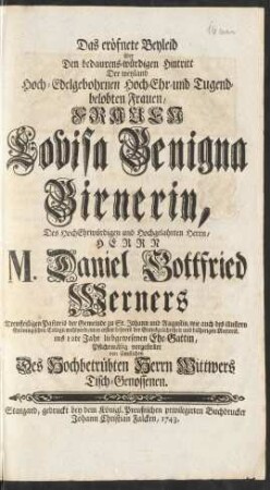 Das eröfnete Beyleid über Den bedaurens-würdigen Hintritt Der ... Frauen Louisa Benigna Birnerin, Des ... Herrn M. Daniel Gottfried Werners Treufleißigen Pastoris der Gemeinde zu St. Johann und Augustin, wie auch des illustren Gröningischen Collegii wohlverdienten ersten Lehrers der Gottesgelahrtheit und bisherigen Rectoris. ins 12te Jahr liebgewesenen Ehe-Gattin, Pflichtmäßig vorgestellet von sämtlichen Des Hochbetrübten Herrn Wittwers Tisch-Genossen