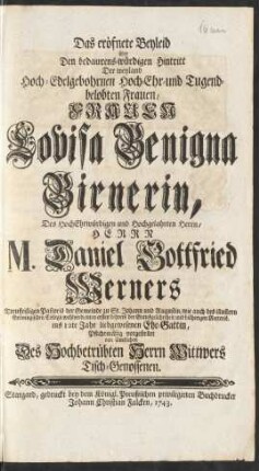 Das eröfnete Beyleid über Den bedaurens-würdigen Hintritt Der ... Frauen Louisa Benigna Birnerin, Des ... Herrn M. Daniel Gottfried Werners Treufleißigen Pastoris der Gemeinde zu St. Johann und Augustin, wie auch des illustren Gröningischen Collegii wohlverdienten ersten Lehrers der Gottesgelahrtheit und bisherigen Rectoris. ins 12te Jahr liebgewesenen Ehe-Gattin, Pflichtmäßig vorgestellet von sämtlichen Des Hochbetrübten Herrn Wittwers Tisch-Genossen