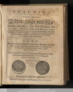 Practica Astrologica, Oder grosses Prognosticon, Astrologische vnd Natürliche anzeigunge von dem Gewitter der vier Zeiten/ ... 1609. Zu nutze allen from[m]en vnd verstendigen Christen/ in Meissen/ Sachsen/ Marcken vnnd benachbarten Ländern des Deutschlandes/ nach beyden Zahlen in das 40. Jahr fleissig gestellet/ durch