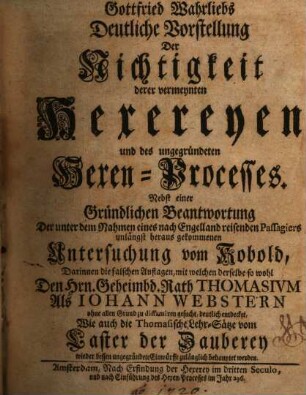 Gottfried Wahrliebs Deutliche Vorstellung Der Nichtigkeit derer vermeynten Hexereyen und des ungegründeten Hexen-Processes : Nebst einer Gründlichen Beantwortung Der unter dem Nahmen eines nach Engelland reisenden Passagiers unlängst heraus gekommenen Untersuchung vom Kobold, Darinnen die falschen Auflagen, mit welchen derselbe so wohl Den Hrn. Geheimbd. Rath Thomasivm Als Iohann Webstern ohne allen Grund zu diffamiren gesucht, deutlich entdecket, Wie auch die Thomasische Lehr-Sätze vom Laster der Zauberey wieder dessen ungegründete Einwürffe zulänglich behauptet werden