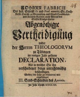 Johann Fabricii ... Abgenöthigte Vertheidigung wider der Herren Theologorum zu Tübingen im vorigen Jahr gethane Declaration, als in welcher Sie ihn verschiedener Dinge unrechtmäßig beschuldigen : Wobey, die Sache zu erläutern, mit angehänget III. Send-Schreiben des Autoris