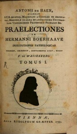 Antonii De Haen, Quondam S.C.R. Apostol. Majestati A Consiliis Et Archiatri, Medicinæ In Alma Et Antiquissima Universitate Vindobonensi Professoris Primarii &c. Praelectiones In Hermanni Boerhaave Institutiones Pathologicas, Tomus I