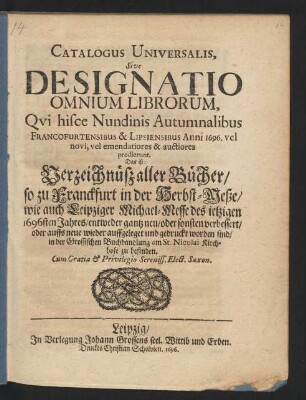 Catalogus Universalis, Sive Designatio Omnium Librorum, Qui hisce Nundinis Autumnalibus Francofurtensibus & Lipsiensibus Anni 1696. vel novi, vel emendatiores & auctiores prodierunt. Das ist: Verzeichnüß aller Bücher/ so zu Franckfurt in der Herbst-Meße/ wie auch Leipziger Michael-Messe des jetzigen 1696sten Jahres/ entweder gantz neu/ oder sonsten verbessert/ oder auffs neue wieder auffgeleget und gedruckt worden sind/ in der Grossischen Buchhandlung am St. Nicolai Kirchhofe zu befinden