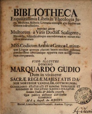 Bibliotheca Exquisitissimis Libris in Theologia Jure, Medicina, Historia Literaria omnique alio Studiorum Genere instructissima : Imprimis autem Multorum a Viris Doctiss. Scaligero, Blondello, Salmasio aliisque emendatorum ac eorum manibus notarum Mss. Codicum Arabicæ Graecæ Latinæque Linguæ quorum plurimi lucem nondum viderunt præclarissimo uberrimoque apparatu cum nulla privatarum comparanda a Viro Illustri Domino Marquardo Gudio Dum in vivis erat Sacræ Regiæ Majestatis Daniæ NorvegiæVandalor. Gothorum [et]c. ... Summo Studio & delectu congesta Quae publica auctione distrahetur Hamburgi Ad d. 4. August. An. MDCCVI