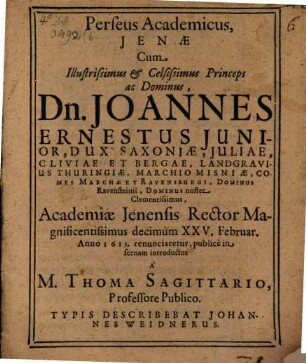 Perseus academicus : [sive Oratio de magistratu academico] Ienae, cum illustrissimus et celsissimus princeps ac dominus, Dn. Joannes Ernestus iunior, dux Saxoniae ... academiae Ienensis rector magnificentissimus decimum XXV. Februar. anno 1613 renunciaretur, publice in scenam introductus a M. Thoma Sagittario