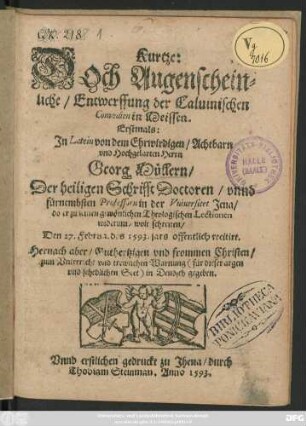 Kurtze:|| DOch Augenschein=||liche/ Entwerffung der Caluinischen || Comoedien in Meissen.|| Erstmals:|| Jn Latein von ... || Georg Müllern/|| Der heiligen Schrifft Doctoren/ vnnd || fürnembsten Professorn in der Vniuersitet Jena/|| do er zu seinen gewönlichen Theologischen Lectionen || widerumb wolt schreiten/|| Den 27. Februa. des 1593. jars offentlich recitirt.|| Hernach aber ... || in Deudsch gegeben.||