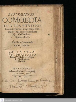 STVDENTES,|| COMOEDIA || DE VITA STVDIO=||sorum, iterum in lucem edita, & in || multis locis correcta, authore || M. Cristophoro || Stymmelio F.|| Eiusdem Carmen de || iudicio Paridis.|| ADDITA || EST PRAEFATIO || Iodoci Vuillichij, et epilogus || á Christophoro Cornero.||