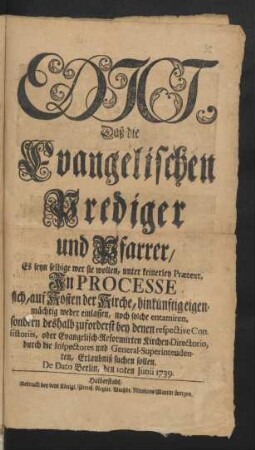 Edict, Daß die Evangelischen Prediger und Pfarrer/ Es seyn selbige wer sie wollen, unter keinerley Prætext, In Processe sich, auf Kosten der Kirche, hinkünftig eigenmächtig weder einlassen, noch solche entamiren, sondern deshalb zuforderst bey denen respective Consistoriis, oder Evangelisch-Reformirten Kirchen-Directorio, durch die Inspectores und General-Superintendenten, Erlaubniß suchen sollen : De Dato Berlin, den 10ten Junii 1739