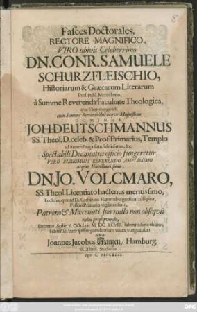 Fasces Doctorales, Rectore Magnifico Viro ubius Celeberrimo Dn. Conr. Samuele Schurzfleischio, ... cum Summe Reverendus atque Magnificus Dominus Joh. Deutschmannus ... Spectabili Decanatus officio fungeretur Viro ... Dn. Jo. Volcmaro, SS. Theol. Licentiato hactenus meritissimo ... Decretos, & die 6. Octobris MDCXCVIII. solemnissime oblatos ... congratulari debuit Joannes Jacobus Janzen, Hamburg. SS. Theol. Studiosus
