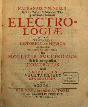 Nathanaelis Sendelii Medicinae Doctoris et Reipublicae Elbingensis Physici Ordinarii. Electrologiae per varia Tentamina Historica Ac Physica continuandae Missus Secundus De Mollitie Succinorum et inde emergentibus Contentis variis Animalibus Vegetabilibus Mineralibus atque Aquosis