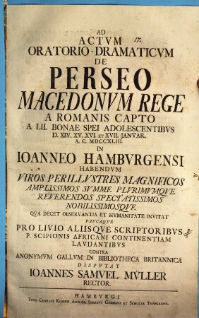 Ad Actvm Oratorio-Dramaticvm De Perseo Macedonvm Rege A Romanis Capto A LII. Bonae Spei Adolescentibvs D. XIV. XV. XVI. Et XVII. Janvar. A.C. MDCCXLIII. In Ioanneo Hambvrgensi Habendvm Viros Perillvstres Magnificos ... Qva Decet Observantia Et Hvmanitate Invitat Pavcaqve Pro Livio Aliisqve Scriptoribvs P. Scipionis Africani Continentiam Lavdantibvs Contra Anonymvm Gallvm In Bibliotheca Britannica Dispvtat Ioannes Samvel Mv̈ller Rector