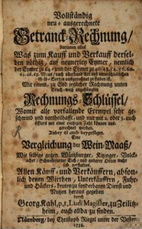 Vollständig neu-ausgerechnete Getranck-Rechnung : darinnen alles Was zum Kauff und Verkauff derselben nöthig, auf neunerley Eymer, nemlich der Eymer zu 64- und der Eymer zu 40. 48. 54. 56. 60. 62. 66. 68. Maas, nach allerhand Art und unterschiedlichen Geld-Sorten ausgerechnet zu finden ist. Mit einem, zu End jedlicher Rechnung unten Bruch-weiß angehängten Rechnungs-Schlüssel, Womit alle vorfallende Exempel sehr geschwind und vortheilhafft, und nur mit 2. oder 3. auch öffters mit einer eintzigen Zahl können ausgerechnet werden. Anbey ist auch beygefüget. Eine Vergleichung oder Wein-Maaß, Wie selbige gegen Würtzburger, Kitzinger, Volckacher, Schweinfurter Eich, und anderer Orten mehr sich verhalten