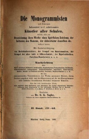 Die Monogrammisten : und diejenigen bekannten und unbekannten Künstler aller Schulen, welche sich zur Bezeichnung ihrer Werke eines figürlichen Zeichens, der Initialen des Namens, der Abbreviatur desselben etc. bedient haben ; mit Berücksichtigung der Buchdruckerzeichen, der Stempel von Kunstsammlern, der Stempel der alten Gold- und Silberschmiede, der Majolicafabriken, Porzellan-Manufacturen u.s.w. ; Nachrichten über Maler, Zeichner, Bildhauer, Architekten, Kupferstecher, Formschneider, Briefmaler, Schreibkünstler, Lithographen, Stempelschneider, Emailleure, Goldschmiede, Niello-, Metall- und Elfenbein-Arbeiter, Graveure, Waffenschmiede u.s.w., 2. CF - GI