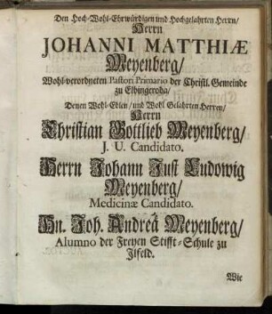 Den Hoch-Wohl-Ehrwürdigen und Hochgelahrten Herrn/ Herrn Johanni Matthiæ Meyenberg/ Wohl-verordneten Pastori Primario der Christl. Gemeinde zu Elbingeroda/ Denen Wohl-Edlen/ und Wohl Gelahrten Herren/ Herrn Christian Gottlieb Meyenberg/ J. U. Candidato. Herrn Johann Fust Ludowig Meyenberg/ Medicinæ Candidato. Hn. Joh. Andreä Meyenberg/ Alumno der Freyen Stifft-Schule zu Ilfeld. [...]