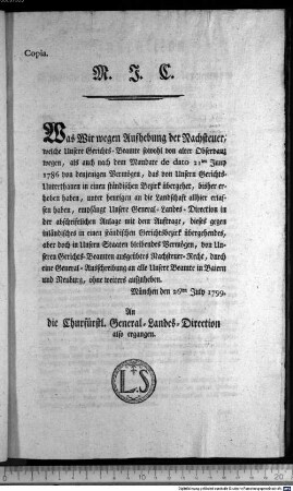 Copia. M. J. C. Was Wir wegen Aufhebung der Nachsteuer, welche Unsere Gerichts-Beamte sowohl von alter Observanz wegen, als auch nach dem Mandate de dato 21ten Juny 1786 von denjenigen Vermögen, das von Unsern Gerichts-Unterthanen in einen ständischen Bezirk übergehet, bisher erhoben haben, unter heutigen an die Landschaft allhier erlassen haben, empfängt Unsere General-Landes-Direction in der abschriftlichen Anlage ... : München den 26ten July 1799. An die Churfürstl. General-Landes-Direction also ergangen.