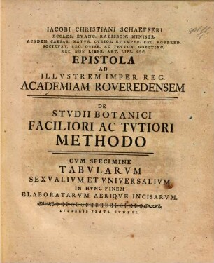 Iacobi Christiani Schaefferi Eccles. Evang. Ratisbon. Ministr. Academ. Caesar. Natur. Curios. ... Epistola Ad Illvstrem Imper. Reg. Academiam Roveredensem De Stvdii Botanici Faciliori Ac Tvtiori Methodo : Cvm Specimine Tabvlarvm Sexvalivm Et Vniversalivm In Hvnc Finem Elaboratarvm Aeriqve Incisarvm