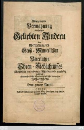 Wohlgemeynte Vermahnung Welche ihren Geliebten Kindern Bey Uberreichung des Groß-Mütterlichen Und Väterlichen Ehren-Gedächtnisses (Weil selbige bey beyderseits Absterben noch unmündig gewesen) Mit dem hertzlichen Wunsche alles zeitlichen und ewigen Wohlergehens Ubergab Dero Mutter