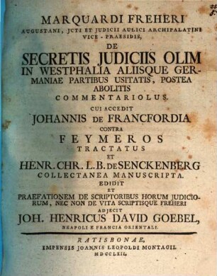 Marquardi Freheri Augustani, Jcti Et Judicii Aulici Archipalatini Vice-Praesidis, De Secretis Judiciis Olim In Westphalia Aliisque Germaniae Partibus Usitatis, Postea Abolitis Commentariolus : Cui Accedit Johannis De Francfordia Contra Feymeros Tractatus Et Henr. Chr. L.B. De Senckenberg Collectanea Manuscripta