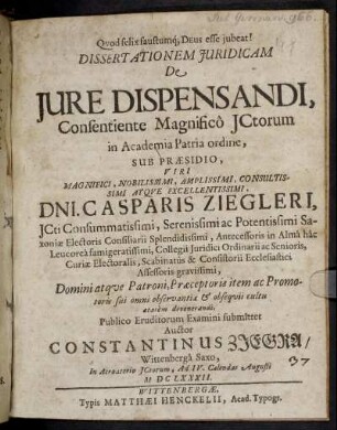 Dissertationem Iuridicam De Iure Dispensandi, Consentiente Magnifico ICtorum in Academia Patria ordine, Sub Praesidio ... Dni. Casparis Ziegleri ... Publico Eruditorum Examini submittet Auctor Constantinus Ziegra/ Wittenberga Saxo ... Ad IV. Calendas Augusti MDCLXXXII.