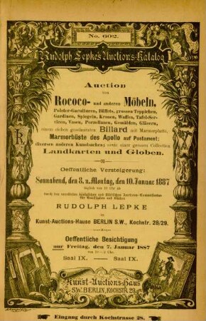 Auction von Rococo- und anderen Möbeln, Polstergarnituren, Büffets, grossen Teppischen, Gardinen, Spiegeln, Kronen, Waffen, Tafel-Servicen, Vasen, Porzellanen, Gemälden, Gläsern, einem geschnitzten Billard mit marmorplatte, Marmorbüste des Apollo auf Postament; diversen anderen Kunstsachen; sowie einer grossen Collection Landkarten und Globen : oeffentliche Versteigerung: Sonnabend, den 8. u. Montag den 10. Januar 1887 täglich von 10 Uhr ab durch den vereideten königlichen und städtischen Auctions-Commissarius für Kunstsachen und Bücher Rudolph Lepke, im Kunst-Auctions-Hause, 28./29. Kochstr., Berlin S.W., Kochstr. 28./29.