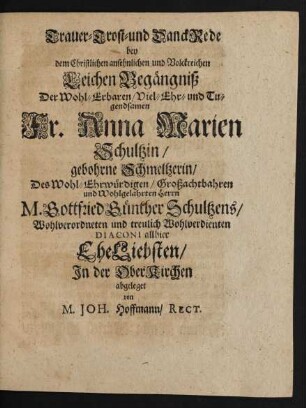 Trauer- Trost- und DanckRede bey dem ... LeichenBegängniß Der ... Anna Marien Schultzin/ gebohrne Schmeltzerin/ Des ... Gottfried Günther Schultzens ... Diaconi allhier EheLiebsten