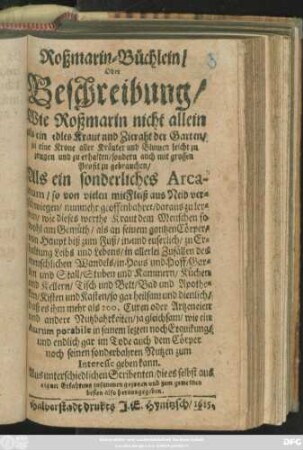 Roßmarin-Büchlein/ Oder Beschreibung/ Wie Roßmarin nicht allein als ein edles Kraut und Zieraht der Garten/ ... zu gebrauchen/ : Als ein sonderliches Arcanum/ so von vielen ... verschwiegen/ nunmehro geoffenbahret/ daraus zu lernen/ wie dieses werthe Kraut dem Menschen ... heilsam und dienlich ...