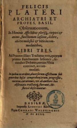 Observationes in hominis affectibus plerisque, corpori & animo, functionum laesione, dolore, aliave molestia & vitio incommodantibus Felicis Plateri ... observationum in hominis affectibus plerisque, corpori & animo, functionum laesione, dolore, aliave molestia & vitio incommodantibus libri tres
