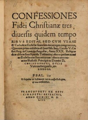 Confessiones Fidei Christianae tres : diuersis quidem temporibvs Editae, Sed Cvm Verae & Catholicae Ecclesiae sententia incorrupta congruentes, Quarum prima exhibita est Inuictiss. Imp. Carolo V. Caesari Aug. in Comicijs Augustae, Anno XXX. Reliquiae duae oblatae sunt Synodo Tridentin[a]e: altera quidem nomine Ecclesiarum Saxonicarum: alter uero nomine Illustriss. Principis Domini D. Christophori, Dvcis Vuirtembergensis, &c. Anno LII.