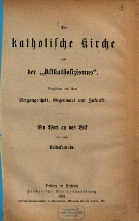 Die katholische Kirche und der "Altkatholizismus" : verglichen nach ihrer Vergangenheit, Gegenwart und Zukunft ; ein Wort an das Volk von einem Volksfreunde