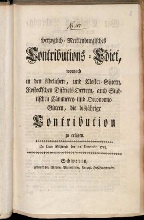 Herzoglich-Mecklenburgisches Contributions-Edict, wornach in den Adelichen, und Closter-Gütern, Rostockschen Districts-Oertern, auch Städtischen Cämmerey- und Oeconomie-Gütern, die disjährige Contribution zu erlegen : De Dato Schwerin den 10. Decembr. 1755