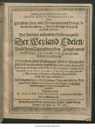 Iustitiae partor Christe faveto mihi. Iustus Morte Praeoccupatus, Oder Christliche Leich- und Ehrengedächtnüß Predigt/ uber den Spruch Sap. 4. Aber der Gerechte ob er gleich zu zeitlich stirbt/ etc. : Bey Adelicher ansehnlicher Leichbegengnüß: Der ... Jungfrawen Sophiae Elisabeth geborne von Bardeleben ... welche Anno Christi 1620, den 23. Februarii ... entschlaffen: Und folgends den 27. Martii selbiges Jahres ... in der Kirchen zu Selchow ... bestattet worden