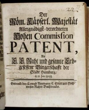 Der Röm. Kayserl. Majestät Allergnädigst-verordneten Hohen Commission Patent, An E. E. Raht und gesamte Erbgesessene Bürgerschafft der Stadt Hamburg/ d. II. Jun. 1708