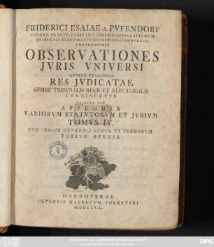 T. 4: Friderici Esaiae Pvfendorfii Potent. M. Brit. Regis In Svpremo Appellationvm Tribvnali Electoratvs Brvnsvico-Lvnebvrgici A Consiliis Observationes Jvris Vniversi : Qvibvs Praecipve Res Jvdicatae Svmmi Tribvnalis Regii Et Electoralis Continentvr. Adjecta Est Appendix Variorvm Statvtorvm Et Jvrivm