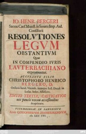 Io. Henr. Bergeri Sacrae Caes. Maiest. in Senatu Imp. Aul. Consiliarii Resolvtiones Legvm Obstantivm Quae In Compendio Ivris Lavterbachiano expromuntur. Accvrante Filio Christophoro Henrico Bergero, D. Ordinis Iurid. Vitemb. itemque Iud. Ducal. in Lusat. Infer. Assessore