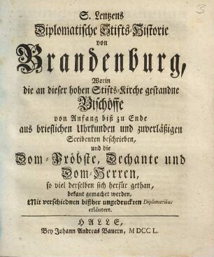 S. Lentzens Diplomatische Stifts-Historie von Brandenburg : Worin die an dieser hohen Stifts-Kirche gestandne Bischöffe von Anfang biß zu Ende aus brieflichen Urkunden und zuverläßigen Scribenten beschrieben, und die Dom-Pröbste, Dechante und Dom-Herren, so viel derselben sich herfür gethen, bekant gemachet werden. Mit verschiednen bißher ungedruckten Diplomatibus erläutert