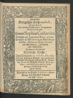 Fürstlicher Briegischer Leichconduct, Welcher Gestalt Der weiland Durchlauchten Hochgebornen Fürstin und Frauen/ Frauen Sophiae Catharinae Hertzogin zur Liegnitz und Brieg/ geborner Hertzogin zu Mönsterberg in Schlesien ... : Christmilder Gedächtnüs Fürstliche Leiche/ Zum Brieg den 29. Octobr. Ao. 1659. auß dem Fürstlichen Schlosse/ mit gewöhnlichem Fürstlichen Begängnüs ... in die Fürstliche Grufft gesetzet worden