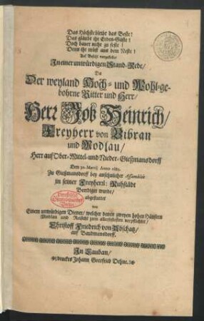 Das Höchste bleibt das Beste! Das gläubt ihr Erden-Gäste! Doch bauet nicht zu feste! Denn ihr müst aus dem Neste! : Auf Befehl vorgestellet In einer unwürdigen Stand-Rede/ Da Der ... Herr Job Heinrich/ Freyherr von Bibran und Modlau/ Herr auf Ober- Mittel- und Nieder-Gießmansdorff Den 30. Martii Anno 1689. Zu Gießmansdorff ... Beerdiget wurde
