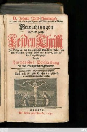 D. Johann Jacob Rambachs, SS. Theol. Prof. prim. Ersten Superint. und Consist. Assessor zu Gießen, Betrachtungen über das gantze Leiden Christi : Jm Oelgarten, vor dem geistlichen Gericht der Jüden, vor dem weltlichen Gericht Pilati und Herodis, und auf dem Berge Golgatha; Nach der Harmonischen Beschreibung der vier Evangelisten abgehandelt ; Vormals eintzeln, itzt zusammen herausgegeben, Auch mit einigen Kupfern gezieret, und mit nöthigen Registern versehen