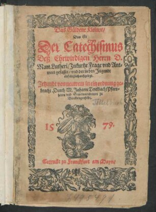 Das Güldene Kleinot/|| Das ist:|| Der Catechismus || Deß Ehrwirdigen Herrn D.|| Mart. Lutheri/ Jn kurtze Frage vnd Ant=||wort gefasset/ vnd der lieben Jugendt || einfeltiglich außgelegt.|| Jetzundt von neuwem in ein ordnung ge=||bracht. Durch M. Johann Tetelbach/ Pfarr=||herrn vnd Superintendenten zu || Burcklengenfeldt.||