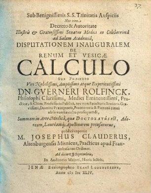 Sub Benignissimi S.S: Trinitatis Auspiciis Nec non Decreto & Autoritato Illustris & Gratiosissimi Senatus Medici in Celeberrima ad Salam Academia Disputationem Inauguralem De Renum Et Vesicae Calculo Sub Praesidio ... Dn. Guerneri Rolfinck ... publice exponit M. Josephus Clauderus, Altenburgensis Misnicus ... Ad diem Septembris ...