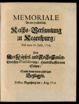 Memoriale An eine Hochlöbliche Reichs-Versamlung zu Regenspurg, Sub dato 16. Iulii, 1704. Von Des Käyserl. und Reichs Cam[m]er-Gerichts-Præsidenten, Herrn Graffen von Solms, Sambt denen darzu gehörigen Beylagen