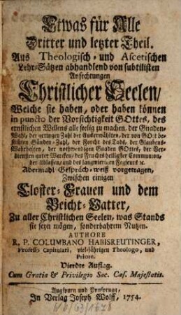 Etwas für Alle Das ist Eine wohlgegründte Gewissens-Ruhe : Auf Theologisch- und Ascetische Lehren gesetzt und abhandlend von allen in der Beicht vorfallenden Zweiffels-Sachen, von Stands-Erwählung, Gemeinds-Beschwerden, Ambts- und Diensts-Verwaltungen, Betten, Fasten [et]c. wie auch unterschidlichen Gemüths-Anfechtungen. Von allen Pfarr-Herrn, Beicht-Vättern, auch andern so wohl geistlich- als weltlichen Persohnen sehr nutzlich und Christ-auferbäulich zu lesen. Aus Anlaß der Materien, und auch zu mehrerer Annehmlichkeit in 17. Gesprächen zwischen einer Closterfrau und Beicht-Vatter mit Red- und Widerred vorgetragen, Dritter und letzter Theil. Aus Theologisch- und Ascetischen Lehr-Sätzen abhandlend von subtilisten Anfechtungen Christlicher Seelen, Welche sie haben, oder haben können in puncto der Vorsichtigkeit Gottes, des ernstlichen Willens alle seelig zu machen, der Gnaden-Wahl, der geringen Zahl der Auserwählten, der von Gott bestim[m]ten Sünden-Zahl, der Forcht des Tods, der Glaubens-Wahrheiten, der nothwendigen Gnaden Gottes, der Verdiensten guter Wercken, des Fruchts heiligster Communion, der Ablassen, und des langwierigen Fegfeurs [et]c. : Abermahl Gespräch-weiß vorgetragen, Zwischen einigen Closter-Frauen und dem Beicht-Vatter, Zu aller Christlichen Seelen, was Stands sie seyn mögen, sonderbahrem Nutzen